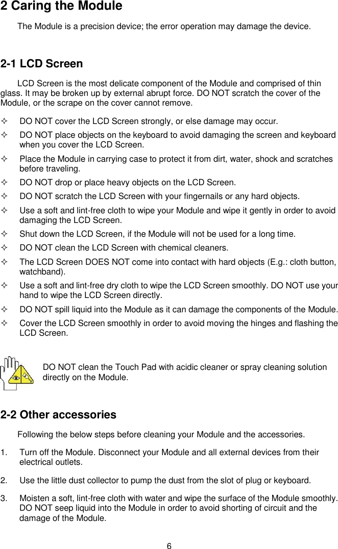  6 2 Caring the Module The Module is a precision device; the error operation may damage the device.  2-1 LCD Screen LCD Screen is the most delicate component of the Module and comprised of thin glass. It may be broken up by external abrupt force. DO NOT scratch the cover of the Module, or the scrape on the cover cannot remove.     DO NOT cover the LCD Screen strongly, or else damage may occur.     DO NOT place objects on the keyboard to avoid damaging the screen and keyboard when you cover the LCD Screen.   Place the Module in carrying case to protect it from dirt, water, shock and scratches before traveling.     DO NOT drop or place heavy objects on the LCD Screen.   DO NOT scratch the LCD Screen with your fingernails or any hard objects.   Use a soft and lint-free cloth to wipe your Module and wipe it gently in order to avoid damaging the LCD Screen.   Shut down the LCD Screen, if the Module will not be used for a long time.     DO NOT clean the LCD Screen with chemical cleaners.   The LCD Screen DOES NOT come into contact with hard objects (E.g.: cloth button, watchband).   Use a soft and lint-free dry cloth to wipe the LCD Screen smoothly. DO NOT use your hand to wipe the LCD Screen directly.   DO NOT spill liquid into the Module as it can damage the components of the Module.   Cover the LCD Screen smoothly in order to avoid moving the hinges and flashing the LCD Screen.  DO NOT clean the Touch Pad with acidic cleaner or spray cleaning solution directly on the Module.  2-2 Other accessories Following the below steps before cleaning your Module and the accessories. 1.  Turn off the Module. Disconnect your Module and all external devices from their electrical outlets. 2.  Use the little dust collector to pump the dust from the slot of plug or keyboard. 3.  Moisten a soft, lint-free cloth with water and wipe the surface of the Module smoothly. DO NOT seep liquid into the Module in order to avoid shorting of circuit and the damage of the Module.   