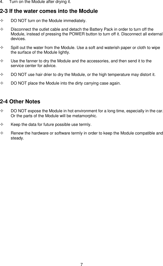  7 4.  Turn on the Module after drying it. 2-3 If the water comes into the Module   DO NOT turn on the Module immediately.   Disconnect the outlet cable and detach the Battery Pack in order to turn off the Module, instead of pressing the POWER button to turn off it. Disconnect all external devices.   Spill out the water from the Module. Use a soft and waterish paper or cloth to wipe the surface of the Module lightly.   Use the fanner to dry the Module and the accessories, and then send it to the service center for advice.   DO NOT use hair drier to dry the Module, or the high temperature may distort it.   DO NOT place the Module into the dirty carrying case again.  2-4 Other Notes   DO NOT expose the Module in hot environment for a long time, especially in the car. Or the parts of the Module will be metamorphic.   Keep the data for future possible use termly.   Renew the hardware or software termly in order to keep the Module compatible and steady.              