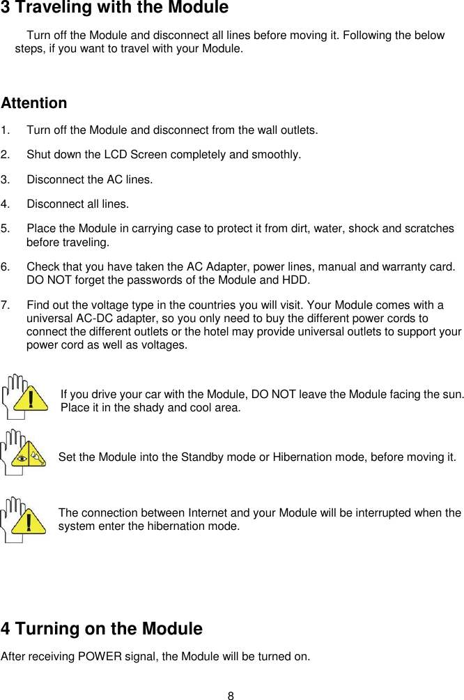  8   3 Traveling with the Module Turn off the Module and disconnect all lines before moving it. Following the below steps, if you want to travel with your Module.  Attention 1.  Turn off the Module and disconnect from the wall outlets. 2.  Shut down the LCD Screen completely and smoothly. 3.  Disconnect the AC lines. 4.  Disconnect all lines. 5.  Place the Module in carrying case to protect it from dirt, water, shock and scratches before traveling. 6.  Check that you have taken the AC Adapter, power lines, manual and warranty card. DO NOT forget the passwords of the Module and HDD. 7.  Find out the voltage type in the countries you will visit. Your Module comes with a universal AC-DC adapter, so you only need to buy the different power cords to connect the different outlets or the hotel may provide universal outlets to support your power cord as well as voltages.  If you drive your car with the Module, DO NOT leave the Module facing the sun. Place it in the shady and cool area.  Set the Module into the Standby mode or Hibernation mode, before moving it.  The connection between Internet and your Module will be interrupted when the system enter the hibernation mode.    4 Turning on the Module After receiving POWER signal, the Module will be turned on.  