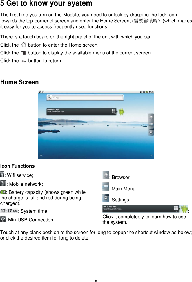  9    5 Get to know your system The first time you turn on the Module, you need to unlock by dragging the lock icon towards the top-corner of screen and enter the Home Screen, (需要解锁吗？)which makes it easy for you to access frequently used functions.   There is a touch board on the right panel of the unit with which you can:   Click the   button to enter the Home screen. Click the    button to display the available menu of the current screen. Click the    button to return.    Home Screen  Icon Functions : Wifi service; : Mobile network; : Battery capacity (shows green while the charge is full and red during being charged). : System time;       : Min-USB Connection; : Browser : Main Menu : Settings : Click it completedly to learn how to use the system. Touch at any blank position of the screen for long to popup the shortcut window as below; or click the desired item for long to delete. 