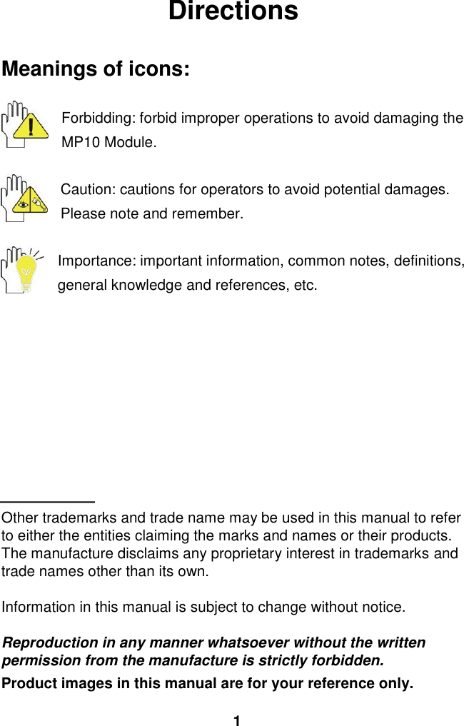  1 Directions  Meanings of icons:  Forbidding: forbid improper operations to avoid damaging the MP10 Module.  Caution: cautions for operators to avoid potential damages. Please note and remember.  Importance: important information, common notes, definitions, general knowledge and references, etc.          Other trademarks and trade name may be used in this manual to refer to either the entities claiming the marks and names or their products. The manufacture disclaims any proprietary interest in trademarks and trade names other than its own.  Information in this manual is subject to change without notice.  Reproduction in any manner whatsoever without the written permission from the manufacture is strictly forbidden. Product images in this manual are for your reference only. 