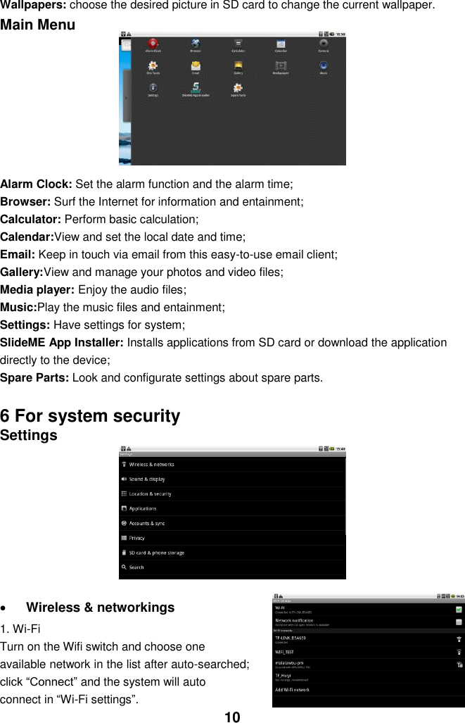  10 Wallpapers: choose the desired picture in SD card to change the current wallpaper. Main Menu         Alarm Clock: Set the alarm function and the alarm time; Browser: Surf the Internet for information and entainment; Calculator: Perform basic calculation; Calendar:View and set the local date and time; Email: Keep in touch via email from this easy-to-use email client; Gallery:View and manage your photos and video files; Media player: Enjoy the audio files; Music:Play the music files and entainment; Settings: Have settings for system; SlideME App Installer: Installs applications from SD card or download the application directly to the device; Spare Parts: Look and configurate settings about spare parts.    6 For system security Settings          Wireless &amp; networkings   1. Wi-Fi Turn on the Wifi switch and choose one available network in the list after auto-searched; click “Connect” and the system will auto connect in “Wi-Fi settings”.   