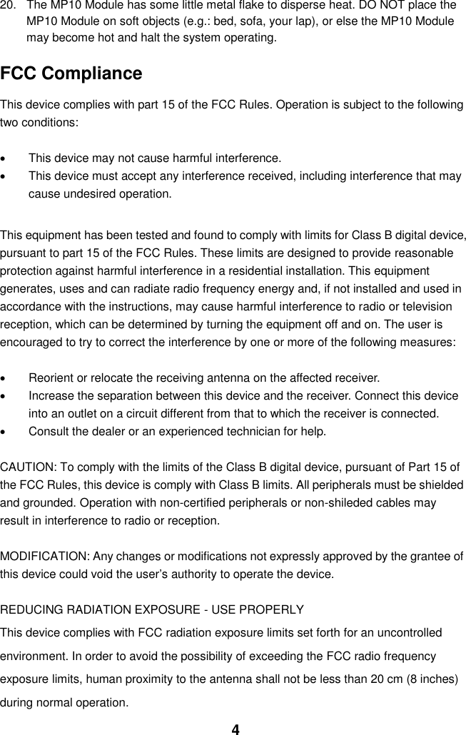  4 20.  The MP10 Module has some little metal flake to disperse heat. DO NOT place the MP10 Module on soft objects (e.g.: bed, sofa, your lap), or else the MP10 Module may become hot and halt the system operating.  FCC Compliance  This device complies with part 15 of the FCC Rules. Operation is subject to the following two conditions:    This device may not cause harmful interference.   This device must accept any interference received, including interference that may cause undesired operation.  This equipment has been tested and found to comply with limits for Class B digital device, pursuant to part 15 of the FCC Rules. These limits are designed to provide reasonable protection against harmful interference in a residential installation. This equipment generates, uses and can radiate radio frequency energy and, if not installed and used in accordance with the instructions, may cause harmful interference to radio or television reception, which can be determined by turning the equipment off and on. The user is encouraged to try to correct the interference by one or more of the following measures:      Reorient or relocate the receiving antenna on the affected receiver.     Increase the separation between this device and the receiver. Connect this device into an outlet on a circuit different from that to which the receiver is connected.     Consult the dealer or an experienced technician for help.  CAUTION: To comply with the limits of the Class B digital device, pursuant of Part 15 of the FCC Rules, this device is comply with Class B limits. All peripherals must be shielded and grounded. Operation with non-certified peripherals or non-shileded cables may result in interference to radio or reception.  MODIFICATION: Any changes or modifications not expressly approved by the grantee of this device could void the user’s authority to operate the device.  REDUCING RADIATION EXPOSURE - USE PROPERLY This device complies with FCC radiation exposure limits set forth for an uncontrolled environment. In order to avoid the possibility of exceeding the FCC radio frequency exposure limits, human proximity to the antenna shall not be less than 20 cm (8 inches) during normal operation. 