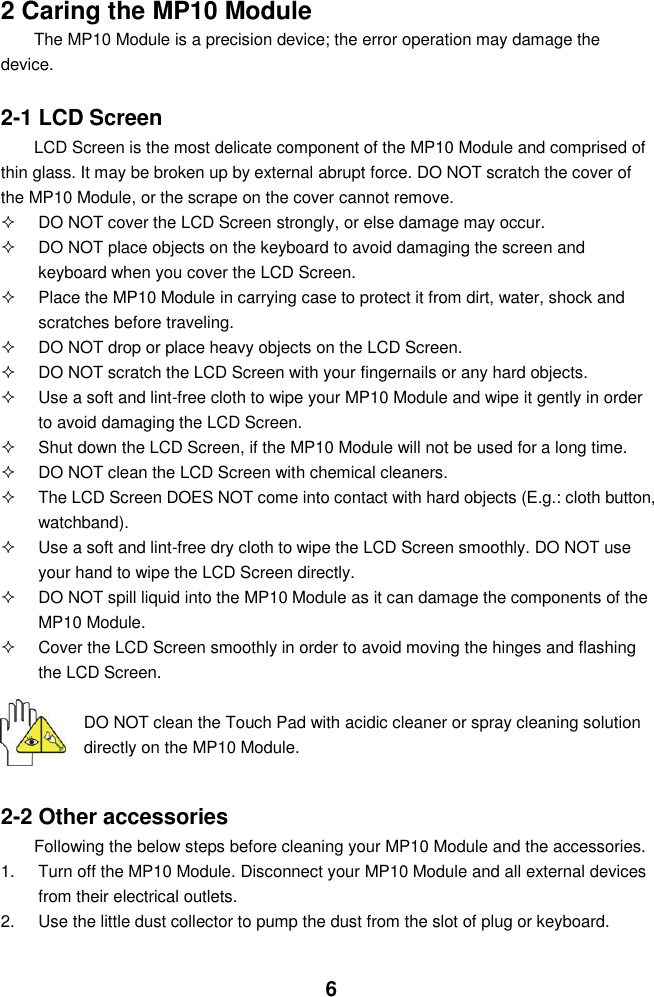  6  2 Caring the MP10 Module The MP10 Module is a precision device; the error operation may damage the device.  2-1 LCD Screen LCD Screen is the most delicate component of the MP10 Module and comprised of thin glass. It may be broken up by external abrupt force. DO NOT scratch the cover of the MP10 Module, or the scrape on the cover cannot remove.     DO NOT cover the LCD Screen strongly, or else damage may occur.     DO NOT place objects on the keyboard to avoid damaging the screen and keyboard when you cover the LCD Screen.   Place the MP10 Module in carrying case to protect it from dirt, water, shock and scratches before traveling.     DO NOT drop or place heavy objects on the LCD Screen.   DO NOT scratch the LCD Screen with your fingernails or any hard objects.   Use a soft and lint-free cloth to wipe your MP10 Module and wipe it gently in order to avoid damaging the LCD Screen.   Shut down the LCD Screen, if the MP10 Module will not be used for a long time.     DO NOT clean the LCD Screen with chemical cleaners.   The LCD Screen DOES NOT come into contact with hard objects (E.g.: cloth button, watchband).   Use a soft and lint-free dry cloth to wipe the LCD Screen smoothly. DO NOT use your hand to wipe the LCD Screen directly.   DO NOT spill liquid into the MP10 Module as it can damage the components of the MP10 Module.   Cover the LCD Screen smoothly in order to avoid moving the hinges and flashing the LCD Screen.   DO NOT clean the Touch Pad with acidic cleaner or spray cleaning solution directly on the MP10 Module.   2-2 Other accessories Following the below steps before cleaning your MP10 Module and the accessories. 1.  Turn off the MP10 Module. Disconnect your MP10 Module and all external devices from their electrical outlets. 2.  Use the little dust collector to pump the dust from the slot of plug or keyboard. 