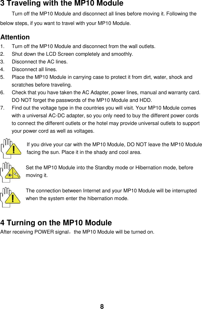  8   3 Traveling with the MP10 Module Turn off the MP10 Module and disconnect all lines before moving it. Following the   below steps, if you want to travel with your MP10 Module.  Attention 1.  Turn off the MP10 Module and disconnect from the wall outlets. 2.  Shut down the LCD Screen completely and smoothly. 3.  Disconnect the AC lines. 4.  Disconnect all lines. 5.  Place the MP10 Module in carrying case to protect it from dirt, water, shock and scratches before traveling. 6.  Check that you have taken the AC Adapter, power lines, manual and warranty card. DO NOT forget the passwords of the MP10 Module and HDD. 7.  Find out the voltage type in the countries you will visit. Your MP10 Module comes with a universal AC-DC adapter, so you only need to buy the different power cords to connect the different outlets or the hotel may provide universal outlets to support your power cord as well as voltages.   If you drive your car with the MP10 Module, DO NOT leave the MP10 Module facing the sun. Place it in the shady and cool area.  Set the MP10 Module into the Standby mode or Hibernation mode, before moving it.  The connection between Internet and your MP10 Module will be interrupted when the system enter the hibernation mode.   4 Turning on the MP10 Module After receiving POWER signal，the MP10 Module will be turned on.    