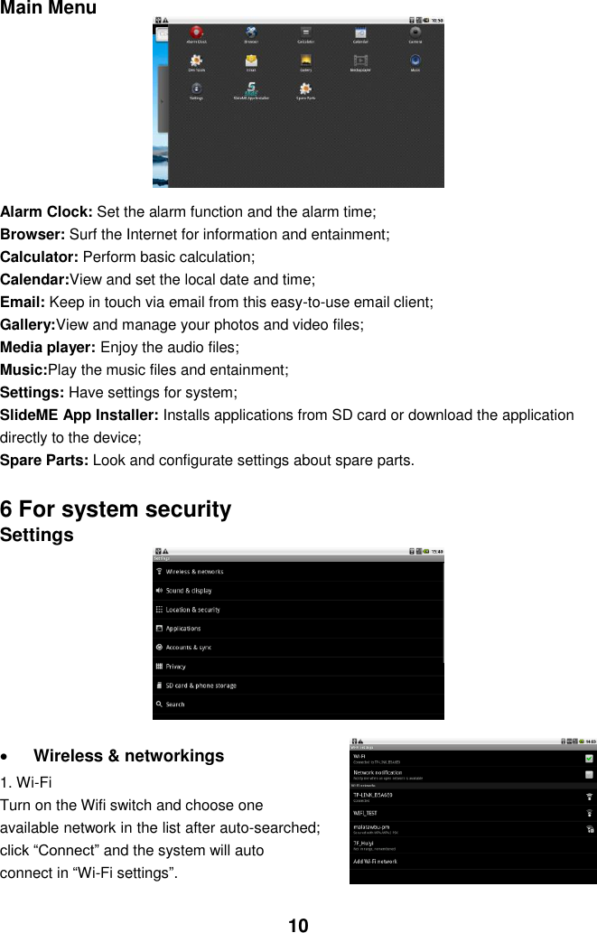  10 Main Menu         Alarm Clock: Set the alarm function and the alarm time; Browser: Surf the Internet for information and entainment; Calculator: Perform basic calculation; Calendar:View and set the local date and time; Email: Keep in touch via email from this easy-to-use email client; Gallery:View and manage your photos and video files; Media player: Enjoy the audio files; Music:Play the music files and entainment; Settings: Have settings for system; SlideME App Installer: Installs applications from SD card or download the application directly to the device; Spare Parts: Look and configurate settings about spare parts.    6 For system security Settings          Wireless &amp; networkings   1. Wi-Fi Turn on the Wifi switch and choose one available network in the list after auto-searched; click “Connect” and the system will auto connect in “Wi-Fi settings”.    