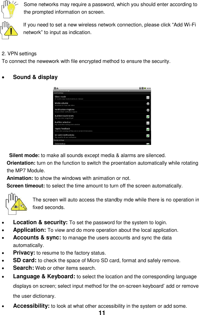  11 Some networks may require a password, which you should enter according to the prompted information on screen.  If you need to set a new wireless network connection, please click “Add Wi-Fi network” to input as indication.     2. VPN settings To connect the newework with file encrypted method to ensure the security.    Sound &amp; display        Silent mode: to make all sounds except media &amp; alarms are silenced. Orientation: turn on the function to switch the proentation automatically while rotating the MP7 Module. Animation: to show the windows with animation or not. Screen timeout: to select the time amount to turn off the screen automatically.     The screen will auto access the standby mde while there is no operation in fixed seconds.   Location &amp; security: To set the password for the system to login.  Application: To view and do more operation about the local application.  Accounts &amp; sync: to manage the users accounts and sync the data automatically.  Privacy: to resume to the factory status.  SD card: to check the space of Micro SD card, format and safely remove.  Search: Web or other items search.  Language &amp; Keyboard: to select the location and the corresponding language displays on screen; select input method for the on-screen keyboard’ add or remove the user dictionary.  Accessibility: to look at what other accessibility in the system or add some. 