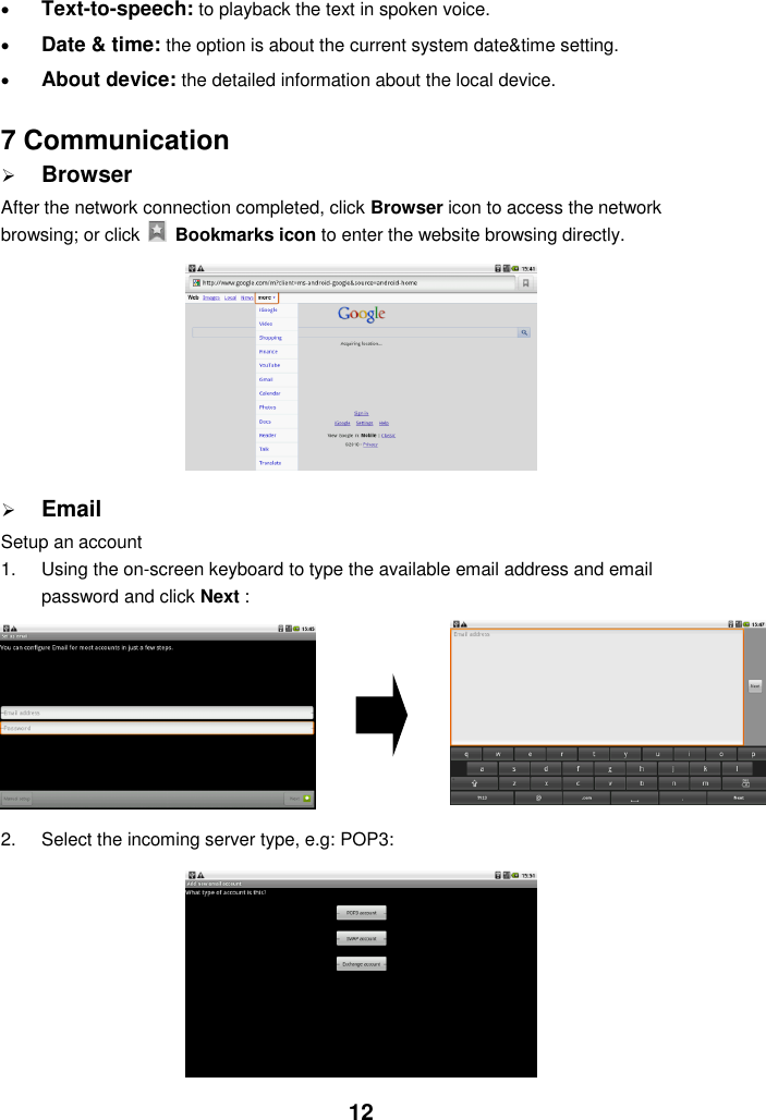  12  Text-to-speech: to playback the text in spoken voice.  Date &amp; time: the option is about the current system date&amp;time setting.  About device: the detailed information about the local device.   7 Communication  Browser After the network connection completed, click Browser icon to access the network browsing; or click    Bookmarks icon to enter the website browsing directly.           Email Setup an account 1.  Using the on-screen keyboard to type the available email address and email password and click Next :      2.  Select the incoming server type, e.g: POP3:          