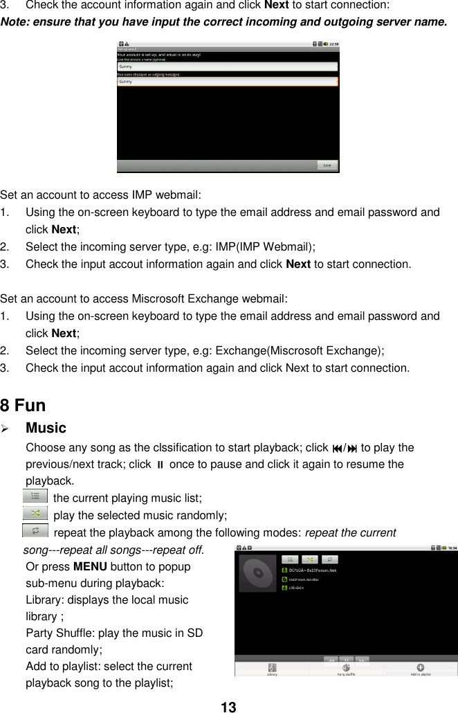  13 3.  Check the account information again and click Next to start connection: Note: ensure that you have input the correct incoming and outgoing server name.              Set an account to access IMP webmail: 1.  Using the on-screen keyboard to type the email address and email password and click Next; 2.  Select the incoming server type, e.g: IMP(IMP Webmail); 3.  Check the input accout information again and click Next to start connection.  Set an account to access Miscrosoft Exchange webmail: 1.  Using the on-screen keyboard to type the email address and email password and click Next; 2.  Select the incoming server type, e.g: Exchange(Miscrosoft Exchange); 3.  Check the input accout information again and click Next to start connection.  8 Fun  Music Choose any song as the clssification to start playback; click / to play the previous/next track; click  once to pause and click it again to resume the playback.   the current playing music list;   play the selected music randomly;   repeat the playback among the following modes: repeat the current song---repeat all songs---repeat off. Or press MENU button to popup sub-menu during playback:   Library: displays the local music library ;   Party Shuffle: play the music in SD card randomly; Add to playlist: select the current playback song to the playlist;   