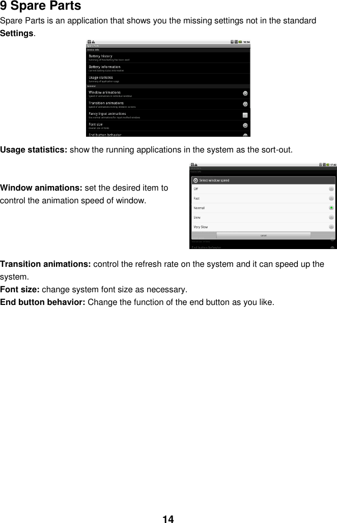  14 9 Spare Parts Spare Parts is an application that shows you the missing settings not in the standard Settings.          Usage statistics: show the running applications in the system as the sort-out.   Window animations: set the desired item to control the animation speed of window.     Transition animations: control the refresh rate on the system and it can speed up the system. Font size: change system font size as necessary. End button behavior: Change the function of the end button as you like.             