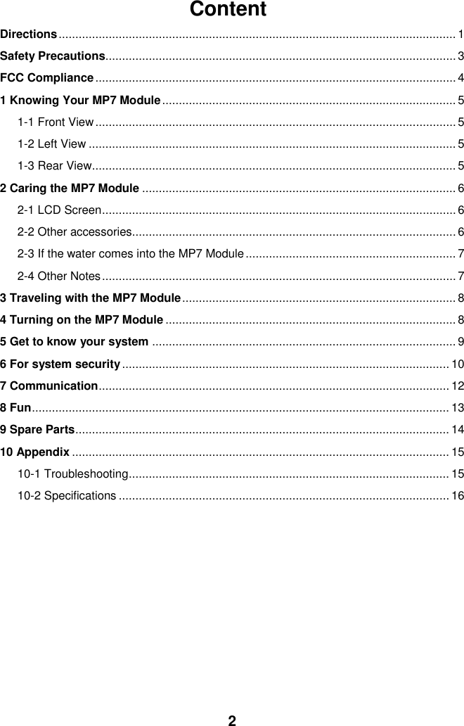  2 Content Directions ....................................................................................................................... 1 Safety Precautions......................................................................................................... 3 FCC Compliance ............................................................................................................ 4 1 Knowing Your MP7 Module ........................................................................................ 5 1-1 Front View ............................................................................................................ 5 1-2 Left View .............................................................................................................. 5 1-3 Rear View ............................................................................................................. 5 2 Caring the MP7 Module .............................................................................................. 6 2-1 LCD Screen .......................................................................................................... 6 2-2 Other accessories................................................................................................. 6 2-3 If the water comes into the MP7 Module ............................................................... 7 2-4 Other Notes .......................................................................................................... 7 3 Traveling with the MP7 Module .................................................................................. 8 4 Turning on the MP7 Module ....................................................................................... 8 5 Get to know your system ........................................................................................... 9 6 For system security .................................................................................................. 10 7 Communication ......................................................................................................... 12 8 Fun ............................................................................................................................. 13 9 Spare Parts ................................................................................................................ 14 10 Appendix ................................................................................................................. 15 10-1 Troubleshooting ................................................................................................ 15 10-2 Specifications ................................................................................................... 16           