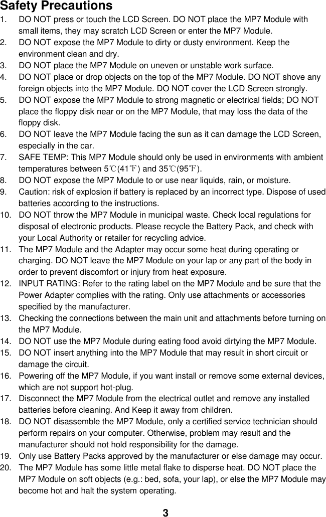  3 Safety Precautions 1.  DO NOT press or touch the LCD Screen. DO NOT place the MP7 Module with small items, they may scratch LCD Screen or enter the MP7 Module. 2.  DO NOT expose the MP7 Module to dirty or dusty environment. Keep the environment clean and dry. 3.  DO NOT place the MP7 Module on uneven or unstable work surface. 4.  DO NOT place or drop objects on the top of the MP7 Module. DO NOT shove any foreign objects into the MP7 Module. DO NOT cover the LCD Screen strongly. 5.  DO NOT expose the MP7 Module to strong magnetic or electrical fields; DO NOT place the floppy disk near or on the MP7 Module, that may loss the data of the floppy disk. 6.  DO NOT leave the MP7 Module facing the sun as it can damage the LCD Screen, especially in the car. 7.  SAFE TEMP: This MP7 Module should only be used in environments with ambient temperatures between 5℃(41℉) and 35℃(95℉). 8.  DO NOT expose the MP7 Module to or use near liquids, rain, or moisture.   9.  Caution: risk of explosion if battery is replaced by an incorrect type. Dispose of used batteries according to the instructions. 10.  DO NOT throw the MP7 Module in municipal waste. Check local regulations for disposal of electronic products. Please recycle the Battery Pack, and check with your Local Authority or retailer for recycling advice. 11.  The MP7 Module and the Adapter may occur some heat during operating or charging. DO NOT leave the MP7 Module on your lap or any part of the body in order to prevent discomfort or injury from heat exposure. 12.  INPUT RATING: Refer to the rating label on the MP7 Module and be sure that the Power Adapter complies with the rating. Only use attachments or accessories specified by the manufacturer. 13.  Checking the connections between the main unit and attachments before turning on the MP7 Module. 14.  DO NOT use the MP7 Module during eating food avoid dirtying the MP7 Module. 15.  DO NOT insert anything into the MP7 Module that may result in short circuit or damage the circuit. 16.  Powering off the MP7 Module, if you want install or remove some external devices, which are not support hot-plug. 17.  Disconnect the MP7 Module from the electrical outlet and remove any installed batteries before cleaning. And Keep it away from children. 18.  DO NOT disassemble the MP7 Module, only a certified service technician should perform repairs on your computer. Otherwise, problem may result and the manufacturer should not hold responsibility for the damage. 19.  Only use Battery Packs approved by the manufacturer or else damage may occur. 20.  The MP7 Module has some little metal flake to disperse heat. DO NOT place the MP7 Module on soft objects (e.g.: bed, sofa, your lap), or else the MP7 Module may become hot and halt the system operating.  