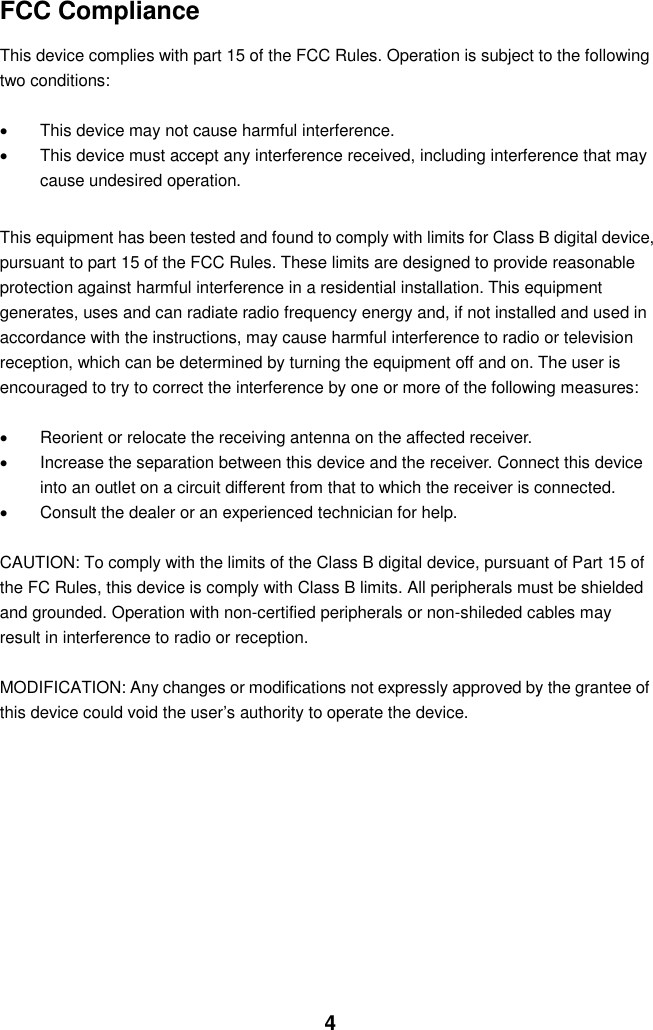  4 FCC Compliance  This device complies with part 15 of the FCC Rules. Operation is subject to the following two conditions:    This device may not cause harmful interference.   This device must accept any interference received, including interference that may cause undesired operation.  This equipment has been tested and found to comply with limits for Class B digital device, pursuant to part 15 of the FCC Rules. These limits are designed to provide reasonable protection against harmful interference in a residential installation. This equipment generates, uses and can radiate radio frequency energy and, if not installed and used in accordance with the instructions, may cause harmful interference to radio or television reception, which can be determined by turning the equipment off and on. The user is encouraged to try to correct the interference by one or more of the following measures:      Reorient or relocate the receiving antenna on the affected receiver.     Increase the separation between this device and the receiver. Connect this device into an outlet on a circuit different from that to which the receiver is connected.     Consult the dealer or an experienced technician for help.  CAUTION: To comply with the limits of the Class B digital device, pursuant of Part 15 of the FC Rules, this device is comply with Class B limits. All peripherals must be shielded and grounded. Operation with non-certified peripherals or non-shileded cables may result in interference to radio or reception.  MODIFICATION: Any changes or modifications not expressly approved by the grantee of this device could void the user’s authority to operate the device.             