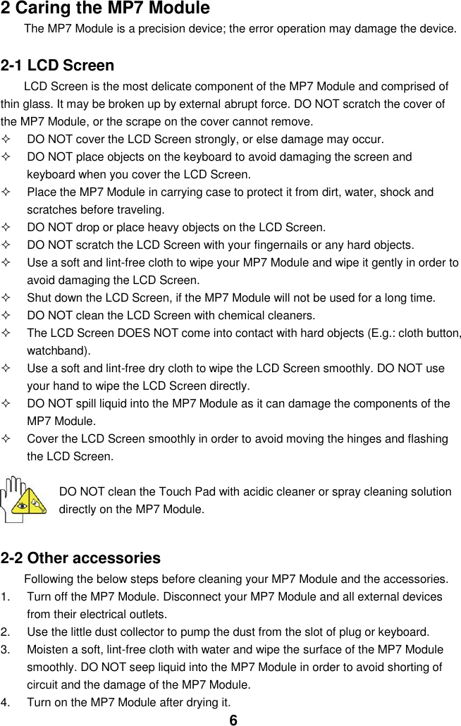  6 2 Caring the MP7 Module The MP7 Module is a precision device; the error operation may damage the device.  2-1 LCD Screen LCD Screen is the most delicate component of the MP7 Module and comprised of thin glass. It may be broken up by external abrupt force. DO NOT scratch the cover of the MP7 Module, or the scrape on the cover cannot remove.     DO NOT cover the LCD Screen strongly, or else damage may occur.     DO NOT place objects on the keyboard to avoid damaging the screen and keyboard when you cover the LCD Screen.   Place the MP7 Module in carrying case to protect it from dirt, water, shock and scratches before traveling.     DO NOT drop or place heavy objects on the LCD Screen.   DO NOT scratch the LCD Screen with your fingernails or any hard objects.   Use a soft and lint-free cloth to wipe your MP7 Module and wipe it gently in order to avoid damaging the LCD Screen.   Shut down the LCD Screen, if the MP7 Module will not be used for a long time.     DO NOT clean the LCD Screen with chemical cleaners.   The LCD Screen DOES NOT come into contact with hard objects (E.g.: cloth button, watchband).   Use a soft and lint-free dry cloth to wipe the LCD Screen smoothly. DO NOT use your hand to wipe the LCD Screen directly.   DO NOT spill liquid into the MP7 Module as it can damage the components of the MP7 Module.   Cover the LCD Screen smoothly in order to avoid moving the hinges and flashing the LCD Screen.   DO NOT clean the Touch Pad with acidic cleaner or spray cleaning solution directly on the MP7 Module.   2-2 Other accessories Following the below steps before cleaning your MP7 Module and the accessories. 1.  Turn off the MP7 Module. Disconnect your MP7 Module and all external devices from their electrical outlets. 2.  Use the little dust collector to pump the dust from the slot of plug or keyboard. 3. Moisten a soft, lint-free cloth with water and wipe the surface of the MP7 Module smoothly. DO NOT seep liquid into the MP7 Module in order to avoid shorting of circuit and the damage of the MP7 Module.   4.  Turn on the MP7 Module after drying it. 