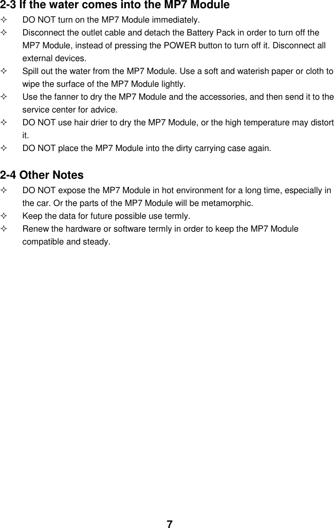  7 2-3 If the water comes into the MP7 Module   DO NOT turn on the MP7 Module immediately.   Disconnect the outlet cable and detach the Battery Pack in order to turn off the MP7 Module, instead of pressing the POWER button to turn off it. Disconnect all external devices.   Spill out the water from the MP7 Module. Use a soft and waterish paper or cloth to wipe the surface of the MP7 Module lightly.   Use the fanner to dry the MP7 Module and the accessories, and then send it to the service center for advice.   DO NOT use hair drier to dry the MP7 Module, or the high temperature may distort it.   DO NOT place the MP7 Module into the dirty carrying case again.  2-4 Other Notes   DO NOT expose the MP7 Module in hot environment for a long time, especially in the car. Or the parts of the MP7 Module will be metamorphic.   Keep the data for future possible use termly.   Renew the hardware or software termly in order to keep the MP7 Module compatible and steady.                                           