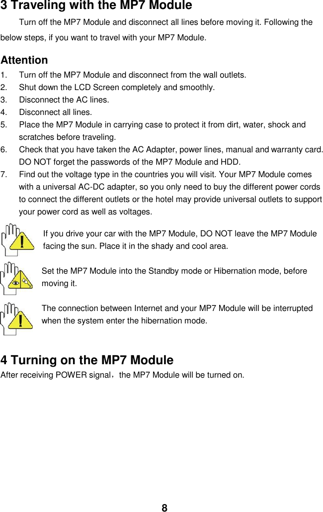  8 3 Traveling with the MP7 Module Turn off the MP7 Module and disconnect all lines before moving it. Following the   below steps, if you want to travel with your MP7 Module.  Attention 1.  Turn off the MP7 Module and disconnect from the wall outlets. 2.  Shut down the LCD Screen completely and smoothly. 3.  Disconnect the AC lines. 4.  Disconnect all lines. 5.  Place the MP7 Module in carrying case to protect it from dirt, water, shock and scratches before traveling. 6.  Check that you have taken the AC Adapter, power lines, manual and warranty card. DO NOT forget the passwords of the MP7 Module and HDD. 7.  Find out the voltage type in the countries you will visit. Your MP7 Module comes with a universal AC-DC adapter, so you only need to buy the different power cords to connect the different outlets or the hotel may provide universal outlets to support your power cord as well as voltages.   If you drive your car with the MP7 Module, DO NOT leave the MP7 Module facing the sun. Place it in the shady and cool area.  Set the MP7 Module into the Standby mode or Hibernation mode, before moving it.  The connection between Internet and your MP7 Module will be interrupted when the system enter the hibernation mode.   4 Turning on the MP7 Module After receiving POWER signal，the MP7 Module will be turned on.           