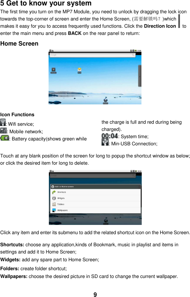  9 5 Get to know your system The first time you turn on the MP7 Module, you need to unlock by dragging the lock icon towards the top-corner of screen and enter the Home Screen, (需要解锁吗？)which makes it easy for you to access frequently used functions. Click the Direction Icon    to enter the main menu and press BACK on the rear panel to return:  Home Screen          Icon Functions : Wifi service; : Mobile network; : Battery capacity(shows green while the charge is full and red during being charged). : System time;    : Min-USB Connection;  Touch at any blank position of the screen for long to popup the shortcut window as below; or click the desired item for long to delete.              Click any item and enter its submenu to add the related shortcut icon on the Home Screen.  Shortcuts: choose any application,kinds of Bookmark, music in playlist and items in settings and add it to Home Screen; Widgets: add any spare part to Home Screen; Folders: create folder shortcut; Wallpapers: choose the desired picture in SD card to change the current wallpaper. 