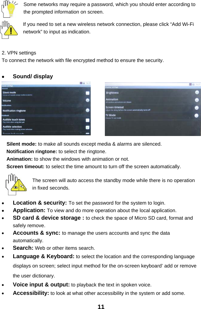 11Some networks may require a password, which you should enter according tothe prompted information on screen.If you need to set a new wireless network connection, please click “Add Wi-Finetwork” to input as indication.2. VPN settingsTo connect the network with file encrypted method to ensure the security.•Sound/ displaySilent mode: to make all sounds except media &amp; alarms are silenced.Notification ringtone: to select the ringtone.Animation: to show the windows with animation or not.Screen timeout: to select the time amount to turn off the screen automatically.The screen will auto access the standby mode while there is no operationin fixed seconds.•Location &amp; security: To set the password for the system to login.•Application: To view and do more operation about the local application.•SD card &amp; device storage : to check the space of Micro SD card, format andsafely remove.•Accounts &amp; sync: to manage the users accounts and sync the dataautomatically.•Search: Web or other items search.•Language &amp; Keyboard: to select the location and the corresponding languagedisplays on screen; select input method for the on-screen keyboard’ add or removethe user dictionary.•Voice input &amp; output: to playback the text in spoken voice.•Accessibility: to look at what other accessibility in the system or add some.