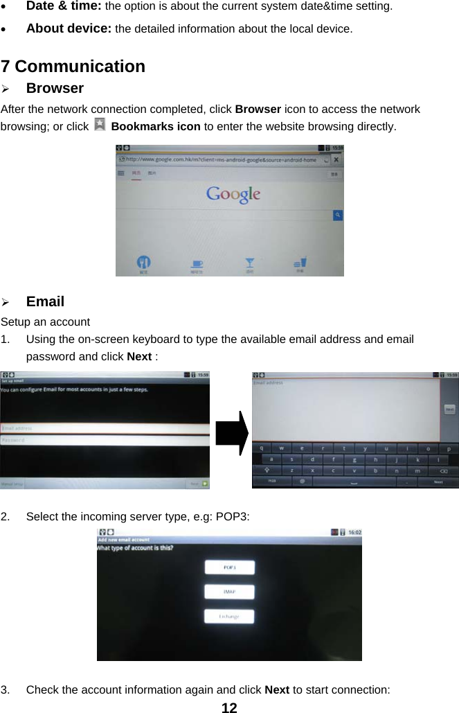 12•Date &amp; time: the option is about the current system date&amp;time setting.•About device: the detailed information about the local device.7 Communication¾BrowserAfter the network connection completed, click Browser icon to access the networkbrowsing; or click Bookmarks icon to enter the website browsing directly.¾EmailSetup an account1. Using the on-screen keyboard to type the available email address and emailpassword and click Next :2. Select the incoming server type, e.g: POP3:3. Check the account information again and click Next to start connection: