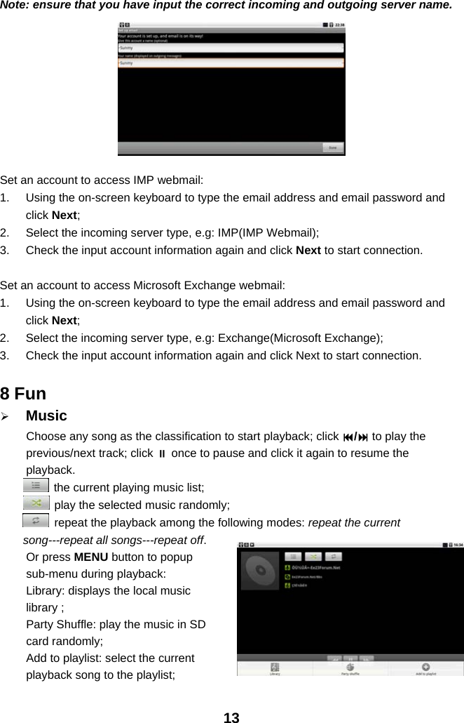 13Note: ensure that you have input the correct incoming and outgoing server name.Set an account to access IMP webmail:1. Using the on-screen keyboard to type the email address and email password andclick Next;2. Select the incoming server type, e.g: IMP(IMP Webmail);3. Check the input account information again and click Next to start connection.Set an account to access Microsoft Exchange webmail:1. Using the on-screen keyboard to type the email address and email password andclick Next;2. Select the incoming server type, e.g: Exchange(Microsoft Exchange);3. Check the input account information again and click Next to start connection.8 Fun¾MusicChoose any song as the classification to start playback; click /to play theprevious/next track; click once to pause and click it again to resume theplayback.the current playing music list;play the selected music randomly;repeat the playback among the following modes: repeat the currentsong---repeat all songs---repeat off.Or press MENU button to popupsub-menu during playback:Library: displays the local musiclibrary ;Party Shuffle: play the music in SDcard randomly;Add to playlist: select the currentplayback song to the playlist;