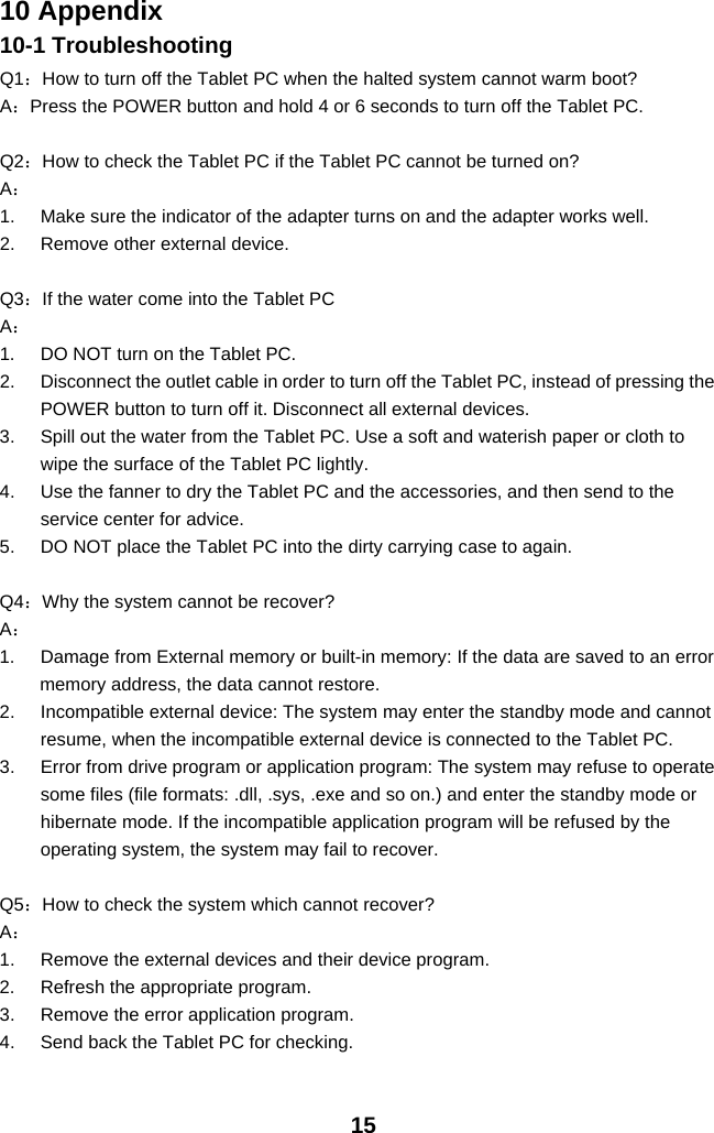 1510 Appendix10-1 TroubleshootingQ1：How to turn off the Tablet PC when the halted system cannot warm boot?A：Press the POWER button and hold 4 or 6 seconds to turn off the Tablet PC.Q2：How to check the Tablet PC if the Tablet PC cannot be turned on?A：1. Make sure the indicator of the adapter turns on and the adapter works well.2. Remove other external device.Q3：If the water come into the Tablet PCA：1. DO NOT turn on the Tablet PC.2. Disconnect the outlet cable in order to turn off the Tablet PC, instead of pressing thePOWER button to turn off it. Disconnect all external devices.3. Spill out the water from the Tablet PC. Use a soft and waterish paper or cloth towipe the surface of the Tablet PC lightly.4. Use the fanner to dry the Tablet PC and the accessories, and then send to theservice center for advice.5. DO NOT place the Tablet PC into the dirty carrying case to again.Q4：Why the system cannot be recover?A：1. Damage from External memory or built-in memory: If the data are saved to an errormemory address, the data cannot restore.2. Incompatible external device: The system may enter the standby mode and cannotresume, when the incompatible external device is connected to the Tablet PC.3. Error from drive program or application program: The system may refuse to operatesome files (file formats: .dll, .sys, .exe and so on.) and enter the standby mode orhibernate mode. If the incompatible application program will be refused by theoperating system, the system may fail to recover.Q5：How to check the system which cannot recover?A：1. Remove the external devices and their device program.2. Refresh the appropriate program.3. Remove the error application program.4. Send back the Tablet PC for checking.