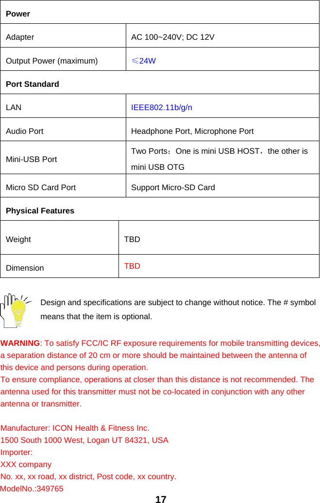 17PowerAdapter AC 100~240V; DC 12VOutput Power (maximum) ≤24WPort StandardLAN IEEE802.11b/g/nAudio Port Headphone Port, Microphone PortMini-USB Port Two Ports：One is mini USB HOST，the other ismini USB OTGMicro SD Card Port Support Micro-SD CardPhysical FeaturesWeight TBDDimension TBDDesign and specifications are subject to change without notice. The # symbolmeans that the item is optional.WARNING: To satisfy FCC/IC RF exposure requirements for mobile transmitting devices,a separation distance of 20 cm or more should be maintained between the antenna ofthis device and persons during operation.To ensure compliance, operations at closer than this distance is not recommended. Theantenna used for this transmitter must not be co-located in conjunction with any otherantenna or transmitter.Manufacturer: ICON Health &amp; Fitness Inc.1500 South 1000 West, Logan UT 84321, USAImporter:XXX companyNo. xx, xx road, xx district, Post code, xx country.Model No.: 349765