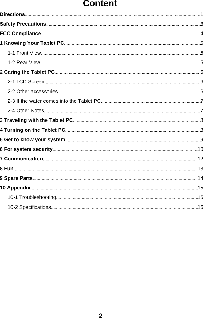 2ContentDirections..........................................................................................................................................1Safety Precautions.........................................................................................................................3FCC Compliance.............................................................................................................................41 Knowing Your Tablet PC...........................................................................................................51-1 Front View.............................................................................................................................51-2 Rear View..............................................................................................................................52 Caring the Tablet PC..................................................................................................................62-1 LCD Screen..........................................................................................................................62-2 Other accessories................................................................................................................62-3 If the water comes into the Tablet PC..............................................................................72-4 Other Notes...........................................................................................................................73 Traveling with the Tablet PC....................................................................................................84 Turning on the Tablet PC..........................................................................................................85 Get to know your system..........................................................................................................96 For system security..................................................................................................................107 Communication.........................................................................................................................128 Fun................................................................................................................................................139 Spare Parts.................................................................................................................................1410 Appendix...................................................................................................................................1510-1 Troubleshooting...............................................................................................................1510-2 Specifications...................................................................................................................16