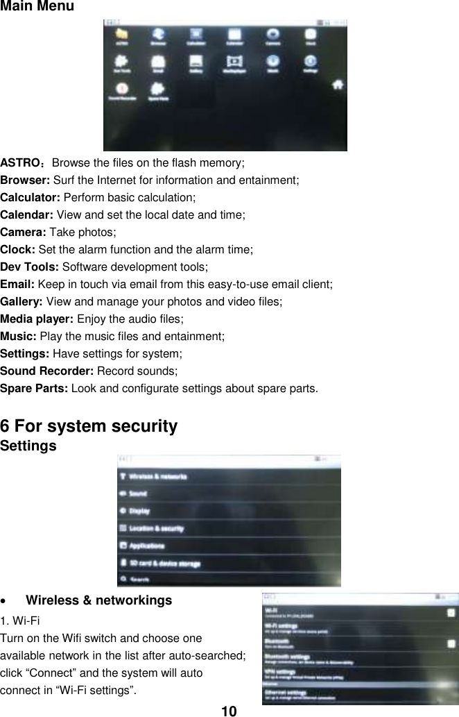  10 Main Menu         ASTRO：Browse the files on the flash memory; Browser: Surf the Internet for information and entainment; Calculator: Perform basic calculation; Calendar: View and set the local date and time; Camera: Take photos; Clock: Set the alarm function and the alarm time;   Dev Tools: Software development tools; Email: Keep in touch via email from this easy-to-use email client; Gallery: View and manage your photos and video files; Media player: Enjoy the audio files; Music: Play the music files and entainment; Settings: Have settings for system; Sound Recorder: Record sounds; Spare Parts: Look and configurate settings about spare parts.    6 For system security Settings          Wireless &amp; networkings   1. Wi-Fi Turn on the Wifi switch and choose one available network in the list after auto-searched; click “Connect” and the system will auto connect in “Wi-Fi settings”.   