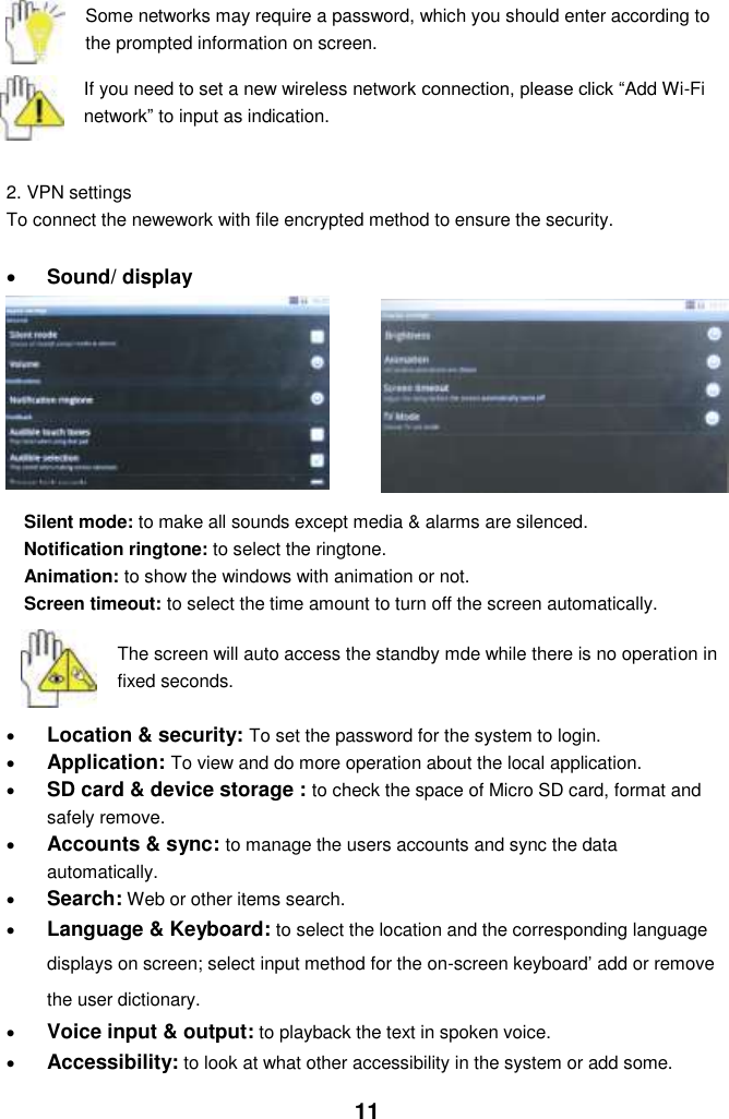  11  Some networks may require a password, which you should enter according to the prompted information on screen.  If you need to set a new wireless network connection, please click “Add Wi-Fi network” to input as indication.     2. VPN settings To connect the newework with file encrypted method to ensure the security.    Sound/ display       Silent mode: to make all sounds except media &amp; alarms are silenced. Notification ringtone: to select the ringtone. Animation: to show the windows with animation or not. Screen timeout: to select the time amount to turn off the screen automatically.     The screen will auto access the standby mde while there is no operation in fixed seconds.   Location &amp; security: To set the password for the system to login.  Application: To view and do more operation about the local application.  SD card &amp; device storage : to check the space of Micro SD card, format and safely remove.  Accounts &amp; sync: to manage the users accounts and sync the data automatically.  Search: Web or other items search.  Language &amp; Keyboard: to select the location and the corresponding language displays on screen; select input method for the on-screen keyboard’ add or remove the user dictionary.  Voice input &amp; output: to playback the text in spoken voice.  Accessibility: to look at what other accessibility in the system or add some. 