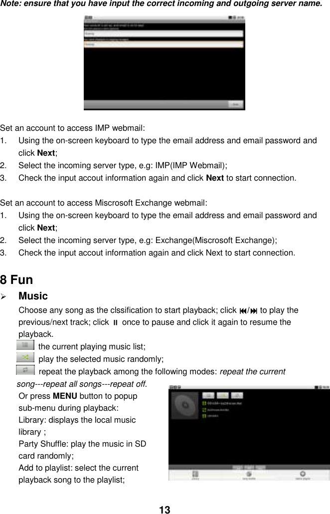  13 Note: ensure that you have input the correct incoming and outgoing server name.              Set an account to access IMP webmail: 1.  Using the on-screen keyboard to type the email address and email password and click Next; 2.  Select the incoming server type, e.g: IMP(IMP Webmail); 3.  Check the input accout information again and click Next to start connection.  Set an account to access Miscrosoft Exchange webmail: 1.  Using the on-screen keyboard to type the email address and email password and click Next; 2.  Select the incoming server type, e.g: Exchange(Miscrosoft Exchange); 3.  Check the input accout information again and click Next to start connection.  8 Fun  Music Choose any song as the clssification to start playback; click / to play the previous/next track; click  once to pause and click it again to resume the playback.   the current playing music list;   play the selected music randomly;   repeat the playback among the following modes: repeat the current song---repeat all songs---repeat off. Or press MENU button to popup sub-menu during playback:   Library: displays the local music library ;   Party Shuffle: play the music in SD card randomly; Add to playlist: select the current playback song to the playlist;   