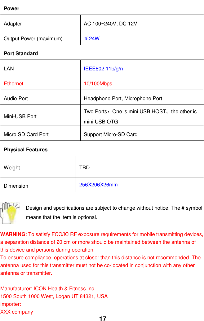  17 Power Adapter AC 100~240V; DC 12V Output Power (maximum) ≤24W Port Standard LAN IEEE802.11b/g/n Ethernet 10/100Mbps Audio Port Headphone Port, Microphone Port Mini-USB Port Two Ports：One is mini USB HOST，the other is mini USB OTG Micro SD Card Port   Support Micro-SD Card Physical Features Weight TBD Dimension 256X206X26mm  Design and specifications are subject to change without notice. The # symbol means that the item is optional.    WARNING: To satisfy FCC/IC RF exposure requirements for mobile transmitting devices, a separation distance of 20 cm or more should be maintained between the antenna of this device and persons during operation. To ensure compliance, operations at closer than this distance is not recommended. The antenna used for this transmitter must not be co-located in conjunction with any other antenna or transmitter.  Manufacturer: ICON Health &amp; Fitness Inc. 1500 South 1000 West, Logan UT 84321, USA Importer: XXX company 