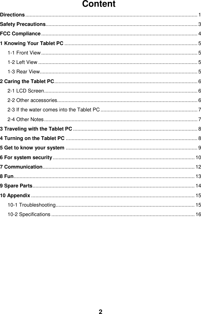  2 Content Directions ....................................................................................................................... 1 Safety Precautions......................................................................................................... 3 FCC Compliance ............................................................................................................ 4 1 Knowing Your Tablet PC ............................................................................................ 5 1-1 Front View ............................................................................................................ 5 1-2 Left View .............................................................................................................. 5 1-3 Rear View ............................................................................................................. 5 2 Caring the Tablet PC ................................................................................................... 6 2-1 LCD Screen .......................................................................................................... 6 2-2 Other accessories................................................................................................. 6 2-3 If the water comes into the Tablet PC ................................................................... 7 2-4 Other Notes .......................................................................................................... 7 3 Traveling with the Tablet PC ...................................................................................... 8 4 Turning on the Tablet PC ........................................................................................... 8 5 Get to know your system ........................................................................................... 9 6 For system security .................................................................................................. 10 7 Communication ......................................................................................................... 12 8 Fun ............................................................................................................................. 13 9 Spare Parts ................................................................................................................ 14 10 Appendix ................................................................................................................. 15 10-1 Troubleshooting ................................................................................................ 15 10-2 Specifications ................................................................................................... 16           