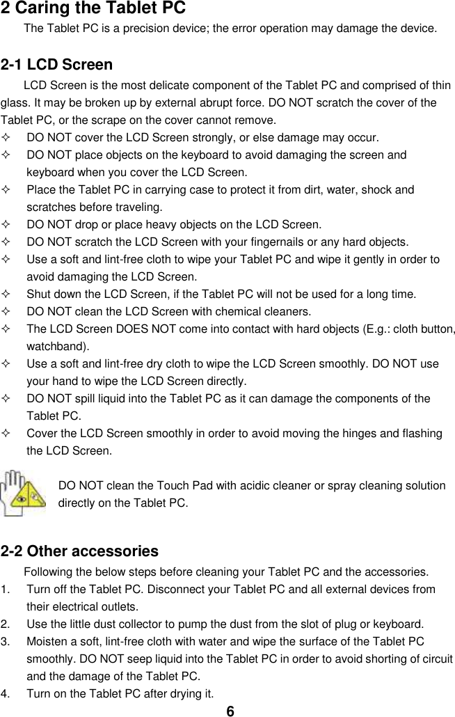  6 2 Caring the Tablet PC The Tablet PC is a precision device; the error operation may damage the device.  2-1 LCD Screen LCD Screen is the most delicate component of the Tablet PC and comprised of thin glass. It may be broken up by external abrupt force. DO NOT scratch the cover of the Tablet PC, or the scrape on the cover cannot remove.     DO NOT cover the LCD Screen strongly, or else damage may occur.    DO NOT place objects on the keyboard to avoid damaging the screen and keyboard when you cover the LCD Screen.   Place the Tablet PC in carrying case to protect it from dirt, water, shock and scratches before traveling.     DO NOT drop or place heavy objects on the LCD Screen.   DO NOT scratch the LCD Screen with your fingernails or any hard objects.   Use a soft and lint-free cloth to wipe your Tablet PC and wipe it gently in order to avoid damaging the LCD Screen.   Shut down the LCD Screen, if the Tablet PC will not be used for a long time.     DO NOT clean the LCD Screen with chemical cleaners.   The LCD Screen DOES NOT come into contact with hard objects (E.g.: cloth button, watchband).   Use a soft and lint-free dry cloth to wipe the LCD Screen smoothly. DO NOT use your hand to wipe the LCD Screen directly.   DO NOT spill liquid into the Tablet PC as it can damage the components of the Tablet PC.   Cover the LCD Screen smoothly in order to avoid moving the hinges and flashing the LCD Screen.   DO NOT clean the Touch Pad with acidic cleaner or spray cleaning solution directly on the Tablet PC.   2-2 Other accessories Following the below steps before cleaning your Tablet PC and the accessories. 1.  Turn off the Tablet PC. Disconnect your Tablet PC and all external devices from their electrical outlets. 2.  Use the little dust collector to pump the dust from the slot of plug or keyboard. 3.  Moisten a soft, lint-free cloth with water and wipe the surface of the Tablet PC smoothly. DO NOT seep liquid into the Tablet PC in order to avoid shorting of circuit and the damage of the Tablet PC.   4.  Turn on the Tablet PC after drying it. 