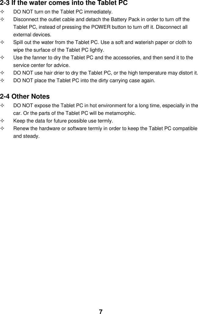  7 2-3 If the water comes into the Tablet PC   DO NOT turn on the Tablet PC immediately.   Disconnect the outlet cable and detach the Battery Pack in order to turn off the Tablet PC, instead of pressing the POWER button to turn off it. Disconnect all external devices.   Spill out the water from the Tablet PC. Use a soft and waterish paper or cloth to wipe the surface of the Tablet PC lightly.   Use the fanner to dry the Tablet PC and the accessories, and then send it to the service center for advice.   DO NOT use hair drier to dry the Tablet PC, or the high temperature may distort it.   DO NOT place the Tablet PC into the dirty carrying case again.  2-4 Other Notes   DO NOT expose the Tablet PC in hot environment for a long time, especially in the car. Or the parts of the Tablet PC will be metamorphic.   Keep the data for future possible use termly.   Renew the hardware or software termly in order to keep the Tablet PC compatible and steady.                                           