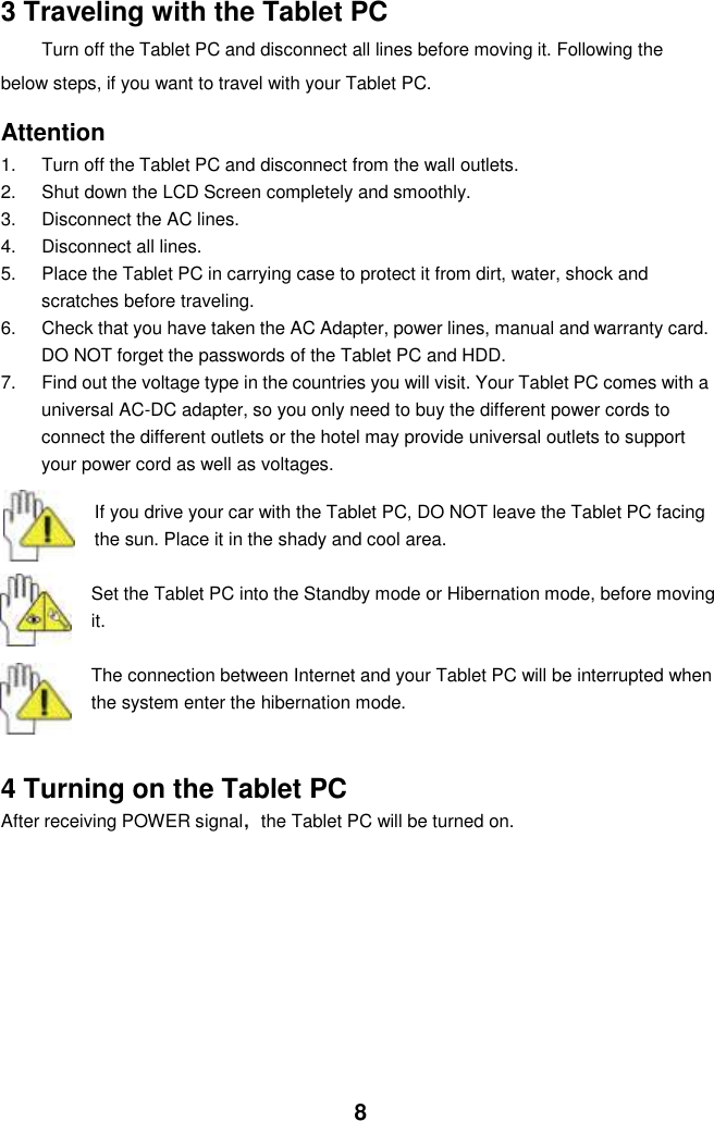  8 3 Traveling with the Tablet PC Turn off the Tablet PC and disconnect all lines before moving it. Following the   below steps, if you want to travel with your Tablet PC.  Attention 1.  Turn off the Tablet PC and disconnect from the wall outlets. 2.  Shut down the LCD Screen completely and smoothly. 3.  Disconnect the AC lines. 4.  Disconnect all lines. 5.  Place the Tablet PC in carrying case to protect it from dirt, water, shock and scratches before traveling. 6.  Check that you have taken the AC Adapter, power lines, manual and warranty card. DO NOT forget the passwords of the Tablet PC and HDD. 7.  Find out the voltage type in the countries you will visit. Your Tablet PC comes with a universal AC-DC adapter, so you only need to buy the different power cords to connect the different outlets or the hotel may provide universal outlets to support your power cord as well as voltages.   If you drive your car with the Tablet PC, DO NOT leave the Tablet PC facing the sun. Place it in the shady and cool area.  Set the Tablet PC into the Standby mode or Hibernation mode, before moving it.  The connection between Internet and your Tablet PC will be interrupted when the system enter the hibernation mode.   4 Turning on the Tablet PC After receiving POWER signal，the Tablet PC will be turned on.           