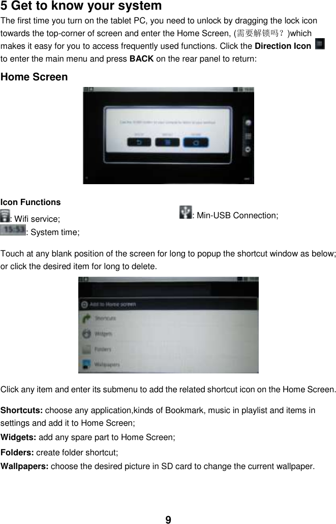  9 5 Get to know your system The first time you turn on the tablet PC, you need to unlock by dragging the lock icon towards the top-corner of screen and enter the Home Screen, (需要解锁吗？)which makes it easy for you to access frequently used functions. Click the Direction Icon   to enter the main menu and press BACK on the rear panel to return:  Home Screen          Icon Functions : Wifi service; : System time;    : Min-USB Connection;  Touch at any blank position of the screen for long to popup the shortcut window as below; or click the desired item for long to delete.              Click any item and enter its submenu to add the related shortcut icon on the Home Screen.  Shortcuts: choose any application,kinds of Bookmark, music in playlist and items in settings and add it to Home Screen; Widgets: add any spare part to Home Screen; Folders: create folder shortcut; Wallpapers: choose the desired picture in SD card to change the current wallpaper.    