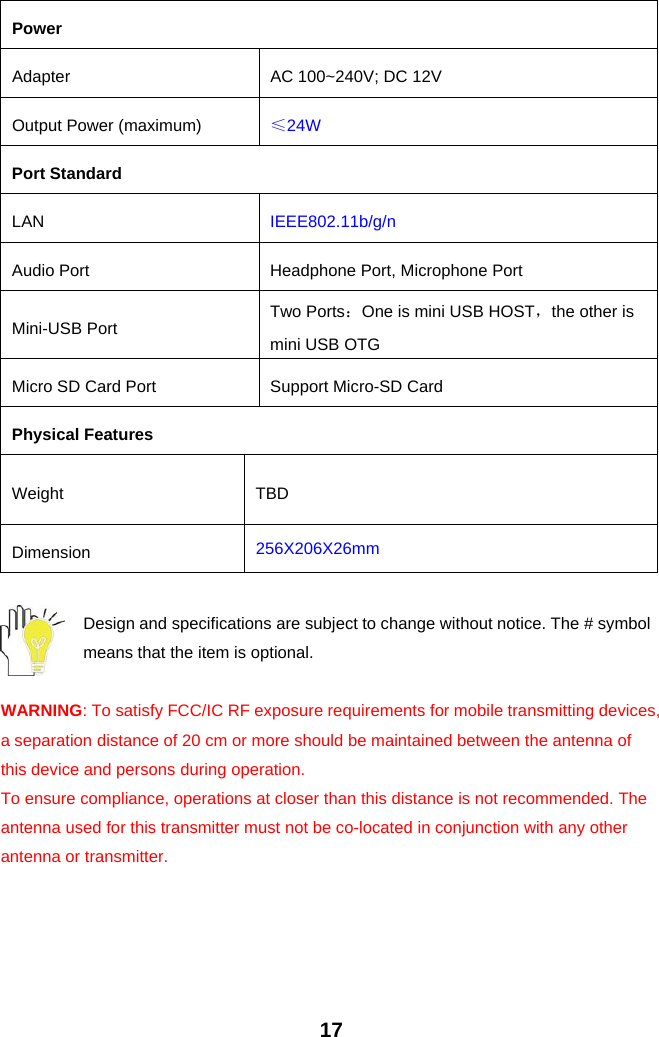 17PowerAdapter AC 100~240V; DC 12VOutput Power (maximum) ≤24WPort StandardLAN IEEE802.11b/g/nAudio Port Headphone Port, Microphone PortMini-USB Port Two Ports：One is mini USB HOST，the other ismini USB OTGMicro SD Card Port Support Micro-SD CardPhysical FeaturesWeight TBDDimension 256X206X26mmDesign and specifications are subject to change without notice. The # symbolmeans that the item is optional.WARNING: To satisfy FCC/IC RF exposure requirements for mobile transmitting devices,a separation distance of 20 cm or more should be maintained between the antenna ofthis device and persons during operation.To ensure compliance, operations at closer than this distance is not recommended. Theantenna used for this transmitter must not be co-located in conjunction with any otherantenna or transmitter.