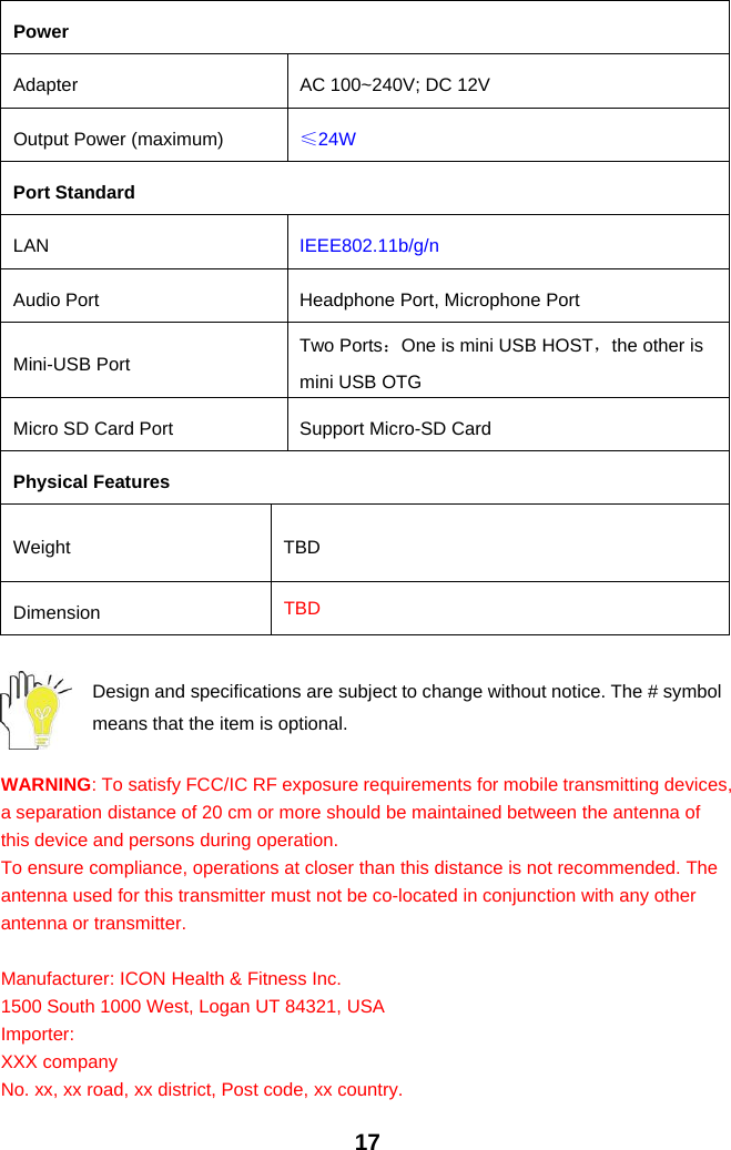 17PowerAdapter AC 100~240V; DC 12VOutput Power (maximum) ≤24WPort StandardLAN IEEE802.11b/g/nAudio Port Headphone Port, Microphone PortMini-USB Port Two Ports：One is mini USB HOST，the other ismini USB OTGMicro SD Card Port Support Micro-SD CardPhysical FeaturesWeight TBDDimension TBDDesign and specifications are subject to change without notice. The # symbolmeans that the item is optional.WARNING: To satisfy FCC/IC RF exposure requirements for mobile transmitting devices,a separation distance of 20 cm or more should be maintained between the antenna ofthis device and persons during operation.To ensure compliance, operations at closer than this distance is not recommended. Theantenna used for this transmitter must not be co-located in conjunction with any otherantenna or transmitter.Manufacturer: ICON Health &amp; Fitness Inc.1500 South 1000 West, Logan UT 84321, USAImporter:XXX companyNo. xx, xx road, xx district, Post code, xx country.