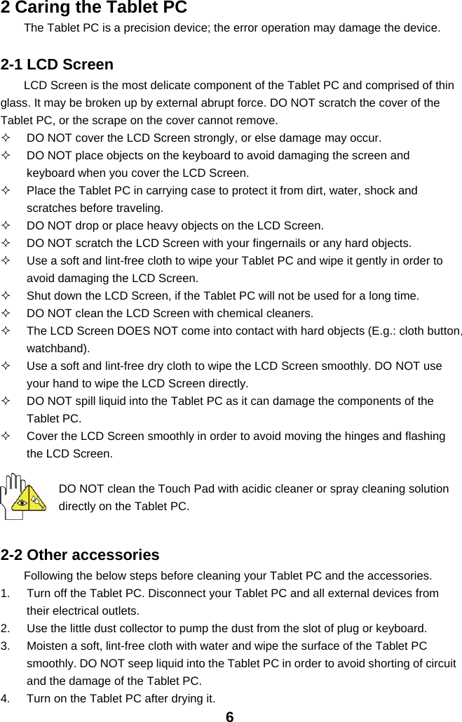 62 Caring the Tablet PCThe Tablet PC is a precision device; the error operation may damage the device.2-1 LCD ScreenLCD Screen is the most delicate component of the Tablet PC and comprised of thinglass. It may be broken up by external abrupt force. DO NOT scratch the cover of theTablet PC, or the scrape on the cover cannot remove.DO NOT cover the LCD Screen strongly, or else damage may occur.DO NOT place objects on the keyboard to avoid damaging the screen andkeyboard when you cover the LCD Screen.Place the Tablet PC in carrying case to protect it from dirt, water, shock andscratches before traveling.DO NOT drop or place heavy objects on the LCD Screen.DO NOT scratch the LCD Screen with your fingernails or any hard objects.Use a soft and lint-free cloth to wipe your Tablet PC and wipe it gently in order toavoid damaging the LCD Screen.Shut down the LCD Screen, if the Tablet PC will not be used for a long time.DO NOT clean the LCD Screen with chemical cleaners.The LCD Screen DOES NOT come into contact with hard objects (E.g.: cloth button,watchband).Use a soft and lint-free dry cloth to wipe the LCD Screen smoothly. DO NOT useyour hand to wipe the LCD Screen directly.DO NOT spill liquid into the Tablet PC as it can damage the components of theTablet PC.Cover the LCD Screen smoothly in order to avoid moving the hinges and flashingthe LCD Screen.DO NOT clean the Touch Pad with acidic cleaner or spray cleaning solutiondirectly on the Tablet PC.2-2 Other accessoriesFollowing the below steps before cleaning your Tablet PC and the accessories.1. Turn off the Tablet PC. Disconnect your Tablet PC and all external devices fromtheir electrical outlets.2. Use the little dust collector to pump the dust from the slot of plug or keyboard.3. Moisten a soft, lint-free cloth with water and wipe the surface of the Tablet PCsmoothly. DO NOT seep liquid into the Tablet PC in order to avoid shorting of circuitand the damage of the Tablet PC.4. Turn on the Tablet PC after drying it.