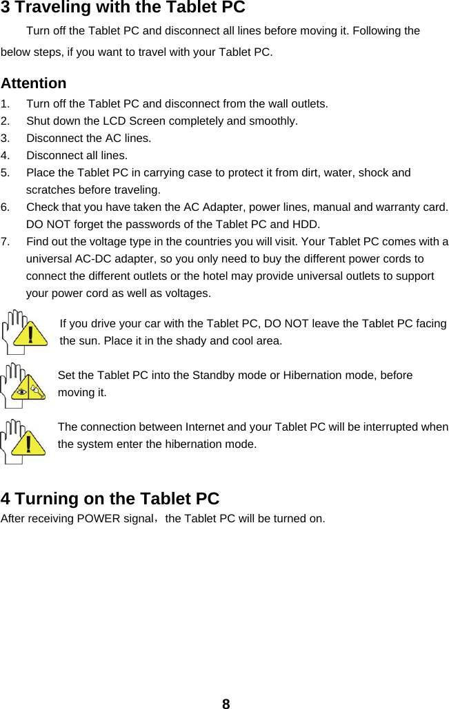 83 Traveling with the Tablet PCTurn off the Tablet PC and disconnect all lines before moving it. Following thebelow steps, if you want to travel with your Tablet PC.Attention1. Turn off the Tablet PC and disconnect from the wall outlets.2. Shut down the LCD Screen completely and smoothly.3. Disconnect the AC lines.4. Disconnect all lines.5. Place the Tablet PC in carrying case to protect it from dirt, water, shock andscratches before traveling.6. Check that you have taken the AC Adapter, power lines, manual and warranty card.DO NOT forget the passwords of the Tablet PC and HDD.7. Find out the voltage type in the countries you will visit. Your Tablet PC comes with auniversal AC-DC adapter, so you only need to buy the different power cords toconnect the different outlets or the hotel may provide universal outlets to supportyour power cord as well as voltages.If you drive your car with the Tablet PC, DO NOT leave the Tablet PC facingthe sun. Place it in the shady and cool area.Set the Tablet PC into the Standby mode or Hibernation mode, beforemoving it.The connection between Internet and your Tablet PC will be interrupted whenthe system enter the hibernation mode.4 Turning on the Tablet PCAfter receiving POWER signal，the Tablet PC will be turned on.