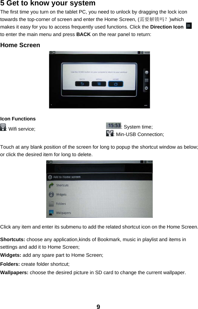 95 Get to know your systemThe first time you turn on the tablet PC, you need to unlock by dragging the lock icontowards the top-corner of screen and enter the Home Screen, (需要解锁吗？)whichmakes it easy for you to access frequently used functions. Click the Direction Iconto enter the main menu and press BACK on the rear panel to return:Home ScreenIcon Functions: Wifi service; :Systemtime;: Min-USB Connection;Touch at any blank position of the screen for long to popup the shortcut window as below;or click the desired item for long to delete.Click any item and enter its submenu to add the related shortcut icon on the Home Screen.Shortcuts: choose any application,kinds of Bookmark, music in playlist and items insettings and add it to Home Screen;Widgets: add any spare part to Home Screen;Folders: create folder shortcut;Wallpapers: choose the desired picture in SD card to change the current wallpaper.