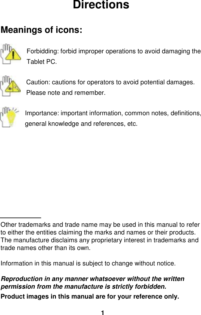  1 Directions  Meanings of icons:  Forbidding: forbid improper operations to avoid damaging the Tablet PC.  Caution: cautions for operators to avoid potential damages. Please note and remember.  Importance: important information, common notes, definitions, general knowledge and references, etc.          Other trademarks and trade name may be used in this manual to refer to either the entities claiming the marks and names or their products. The manufacture disclaims any proprietary interest in trademarks and trade names other than its own.  Information in this manual is subject to change without notice.  Reproduction in any manner whatsoever without the written permission from the manufacture is strictly forbidden. Product images in this manual are for your reference only. 