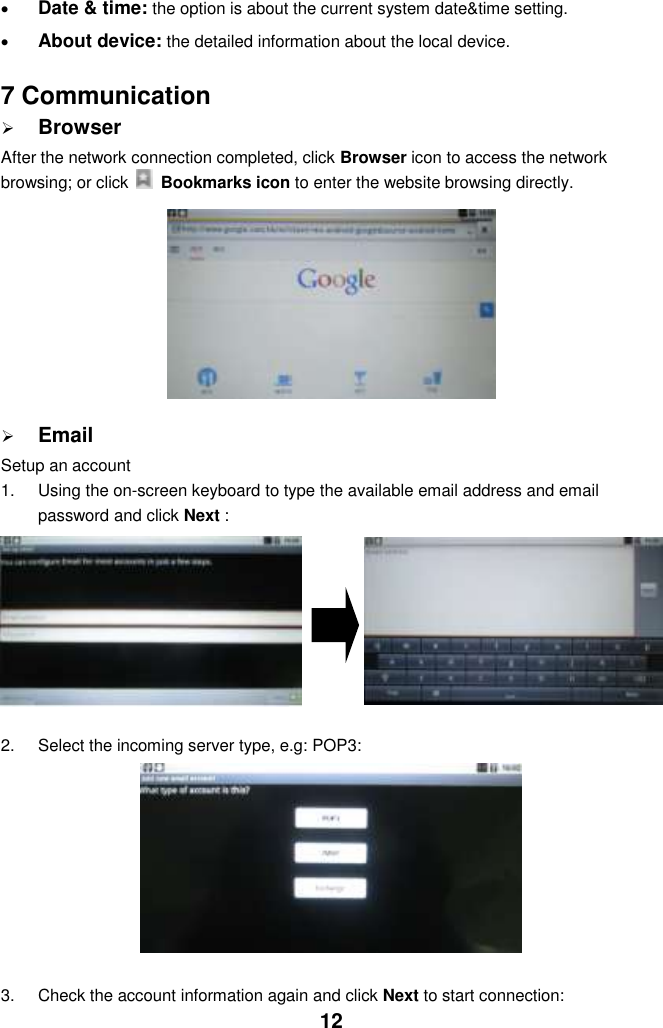  12  Date &amp; time: the option is about the current system date&amp;time setting.  About device: the detailed information about the local device.   7 Communication  Browser After the network connection completed, click Browser icon to access the network browsing; or click    Bookmarks icon to enter the website browsing directly.           Email Setup an account 1.  Using the on-screen keyboard to type the available email address and email password and click Next :  2.  Select the incoming server type, e.g: POP3:          3.  Check the account information again and click Next to start connection: 