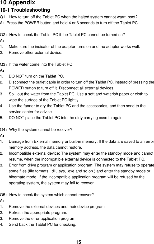  15 10 Appendix 10-1 Troubleshooting Q1：How to turn off the Tablet PC when the halted system cannot warm boot? A：Press the POWER button and hold 4 or 6 seconds to turn off the Tablet PC.  Q2：How to check the Tablet PC if the Tablet PC cannot be turned on? A： 1.  Make sure the indicator of the adapter turns on and the adapter works well.   2. Remove other external device.  Q3：If the water come into the Tablet PC A： 1.  DO NOT turn on the Tablet PC. 2.  Disconnect the outlet cable in order to turn off the Tablet PC, instead of pressing the POWER button to turn off it. Disconnect all external devices. 3.  Spill out the water from the Tablet PC. Use a soft and waterish paper or cloth to wipe the surface of the Tablet PC lightly. 4.  Use the fanner to dry the Tablet PC and the accessories, and then send to the service center for advice. 5.  DO NOT place the Tablet PC into the dirty carrying case to again.  Q4：Why the system cannot be recover? A： 1.  Damage from External memory or built-in memory: If the data are saved to an error memory address, the data cannot restore. 2.  Incompatible external device: The system may enter the standby mode and cannot resume, when the incompatible external device is connected to the Tablet PC. 3.  Error from drive program or application program: The system may refuse to operate some files (file formats: .dll, .sys, .exe and so on.) and enter the standby mode or hibernate mode. If the incompatible application program will be refused by the operating system, the system may fail to recover.  Q5：How to check the system which cannot recover? A： 1.  Remove the external devices and their device program. 2.  Refresh the appropriate program. 3.  Remove the error application program. 4.  Send back the Tablet PC for checking.   