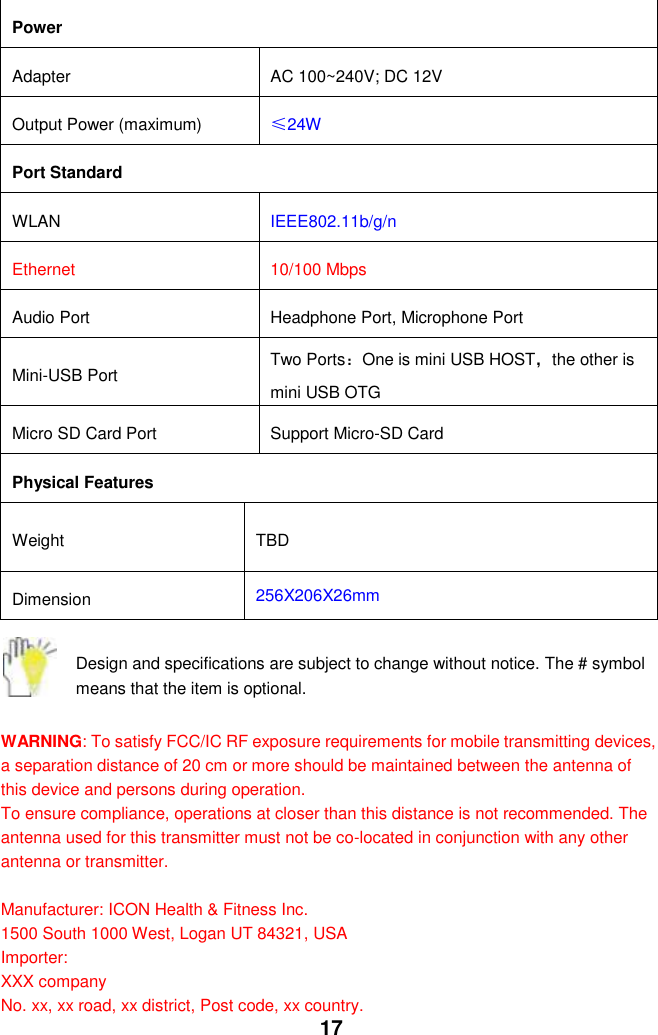  17 Power Adapter AC 100~240V; DC 12V Output Power (maximum) ≤24W Port Standard WLAN IEEE802.11b/g/n Ethernet   10/100 Mbps Audio Port Headphone Port, Microphone Port Mini-USB Port Two Ports：One is mini USB HOST，the other is mini USB OTG Micro SD Card Port   Support Micro-SD Card Physical Features Weight TBD Dimension 256X206X26mm  Design and specifications are subject to change without notice. The # symbol means that the item is optional.    WARNING: To satisfy FCC/IC RF exposure requirements for mobile transmitting devices, a separation distance of 20 cm or more should be maintained between the antenna of this device and persons during operation. To ensure compliance, operations at closer than this distance is not recommended. The antenna used for this transmitter must not be co-located in conjunction with any other antenna or transmitter.  Manufacturer: ICON Health &amp; Fitness Inc. 1500 South 1000 West, Logan UT 84321, USA Importer: XXX company No. xx, xx road, xx district, Post code, xx country. 