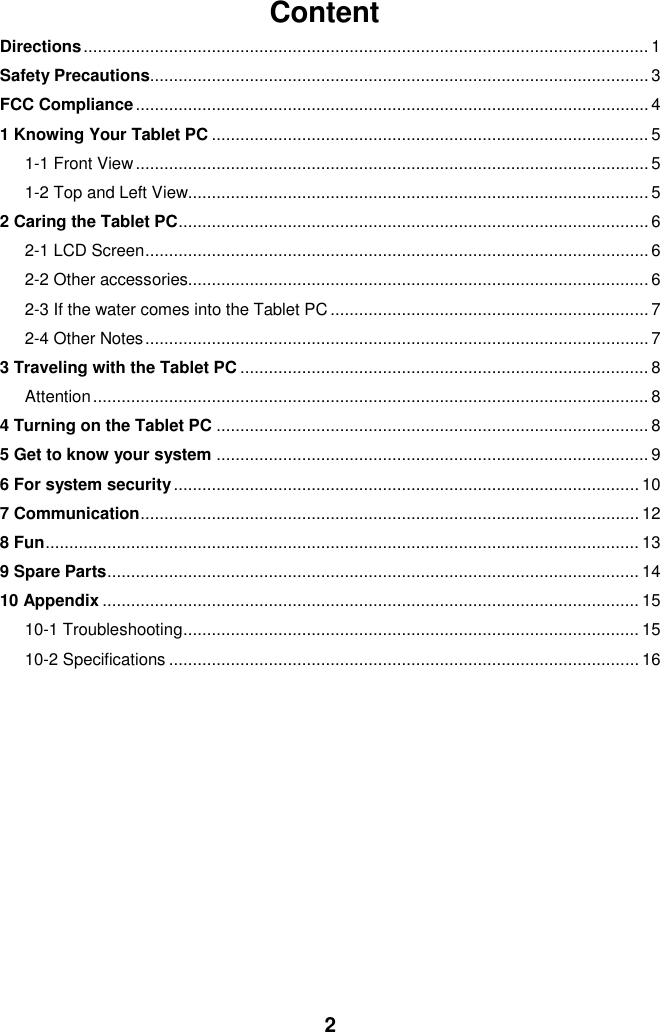  2 Content Directions ....................................................................................................................... 1 Safety Precautions......................................................................................................... 3 FCC Compliance ............................................................................................................ 4 1 Knowing Your Tablet PC ............................................................................................ 5 1-1 Front View ............................................................................................................ 5 1-2 Top and Left View................................................................................................. 5 2 Caring the Tablet PC ................................................................................................... 6 2-1 LCD Screen .......................................................................................................... 6 2-2 Other accessories................................................................................................. 6 2-3 If the water comes into the Tablet PC ................................................................... 7 2-4 Other Notes .......................................................................................................... 7 3 Traveling with the Tablet PC ...................................................................................... 8 Attention ..................................................................................................................... 8 4 Turning on the Tablet PC ........................................................................................... 8 5 Get to know your system ........................................................................................... 9 6 For system security .................................................................................................. 10 7 Communication ......................................................................................................... 12 8 Fun ............................................................................................................................. 13 9 Spare Parts ................................................................................................................ 14 10 Appendix ................................................................................................................. 15 10-1 Troubleshooting ................................................................................................ 15 10-2 Specifications ................................................................................................... 16           