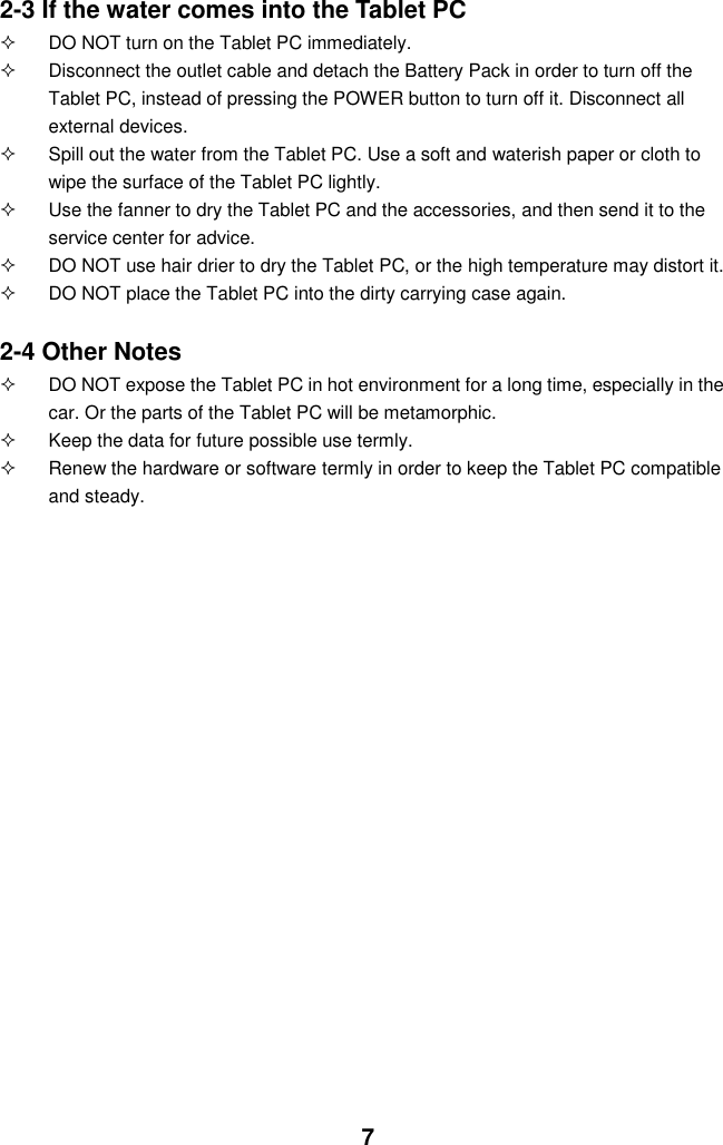  7 2-3 If the water comes into the Tablet PC   DO NOT turn on the Tablet PC immediately.   Disconnect the outlet cable and detach the Battery Pack in order to turn off the Tablet PC, instead of pressing the POWER button to turn off it. Disconnect all external devices.   Spill out the water from the Tablet PC. Use a soft and waterish paper or cloth to wipe the surface of the Tablet PC lightly.   Use the fanner to dry the Tablet PC and the accessories, and then send it to the service center for advice.   DO NOT use hair drier to dry the Tablet PC, or the high temperature may distort it.   DO NOT place the Tablet PC into the dirty carrying case again.  2-4 Other Notes   DO NOT expose the Tablet PC in hot environment for a long time, especially in the car. Or the parts of the Tablet PC will be metamorphic.   Keep the data for future possible use termly.   Renew the hardware or software termly in order to keep the Tablet PC compatible and steady.                                           