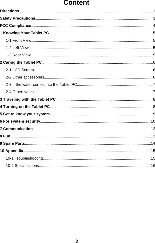 2ContentDirections..........................................................................................................................................1Safety Precautions.........................................................................................................................3FCC Compliance.............................................................................................................................41 Knowing Your Tablet PC...........................................................................................................51-1 Front View.............................................................................................................................51-2 Left View................................................................................................................................51-3 Rear View..............................................................................................................................52 Caring the Tablet PC..................................................................................................................62-1 LCD Screen..........................................................................................................................62-2 Other accessories................................................................................................................62-3 If the water comes into the Tablet PC..............................................................................72-4 Other Notes...........................................................................................................................73 Traveling with the Tablet PC....................................................................................................84 Turning on the Tablet PC..........................................................................................................85 Get to know your system..........................................................................................................96 For system security..................................................................................................................107 Communication.........................................................................................................................128 Fun................................................................................................................................................139 Spare Parts.................................................................................................................................1410 Appendix...................................................................................................................................1510-1 Troubleshooting...............................................................................................................1510-2 Specifications...................................................................................................................16
