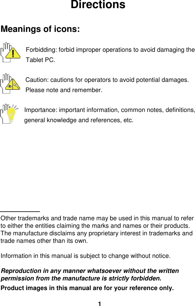  1 Directions  Meanings of icons:  Forbidding: forbid improper operations to avoid damaging the Tablet PC.  Caution: cautions for operators to avoid potential damages. Please note and remember.  Importance: important information, common notes, definitions, general knowledge and references, etc.          Other trademarks and trade name may be used in this manual to refer to either the entities claiming the marks and names or their products. The manufacture disclaims any proprietary interest in trademarks and trade names other than its own.  Information in this manual is subject to change without notice.  Reproduction in any manner whatsoever without the written permission from the manufacture is strictly forbidden. Product images in this manual are for your reference only. 