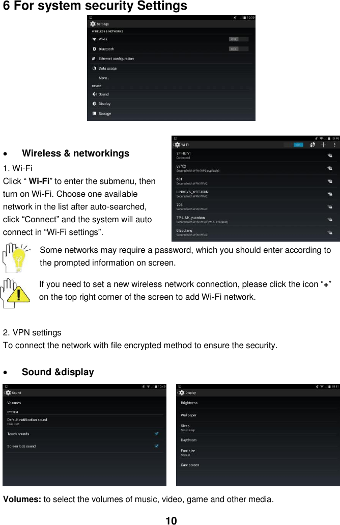  10 6 For system security Settings              Wireless &amp; networkings   1. Wi-Fi Click “ Wi-Fi” to enter the submenu, then turn on Wi-Fi. Choose one available network in the list after auto-searched, click “Connect” and the system will auto connect in “Wi-Fi settings”.    Some networks may require a password, which you should enter according to the prompted information on screen.  If you need to set a new wireless network connection, please click the icon “+” on the top right corner of the screen to add Wi-Fi network.   2. VPN settings To connect the network with file encrypted method to ensure the security.    Sound &amp;display        Volumes: to select the volumes of music, video, game and other media. 